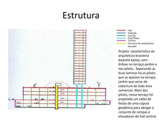 Estrutura
Laje
Vedação
Colunas
Pilar/Pilotis
Cortina
Estrutura da rampa/Caixa
elevador
Projeto característico da
arquitetura brasileira
daquela época, com
ênfase no terraço-jardim e
nos pilotis. Separando as
duas laminas há os pilotis
que se apoiam no terraço
jardim que serve de
cobertura de toda área
comercial. Além dos
pilotis, nesse terraço foi
projetado um salão de
festas de uma cúpula
geodésica para abrigar o
conjunto de rampas e
elevadores do hall central.
 
