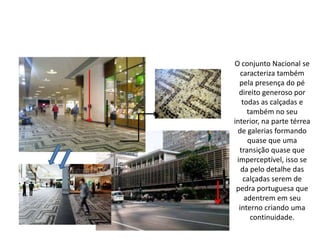 O conjunto Nacional se
caracteriza também
pela presença do pé
direito generoso por
todas as calçadas e
também no seu
interior, na parte térrea
de galerias formando
quase que uma
transição quase que
imperceptível, isso se
da pelo detalhe das
calçadas serem de
pedra portuguesa que
adentrem em seu
interno criando uma
continuidade.
 