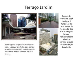 Terraço Jardim
Espaço de
convívio e lazer,
também é
funcional de
certa forma, foi
faz a união dos
usos e integra a
lamina
horizontal com
a lamina
vertical através
da sustentação
dos pilotis.
No terraço foi projetado um salão de
festas e cúpula geodésica para abrigar
o conjunto de rampas e elevadores do
hall central. Possui também pistas e
cooper.
 