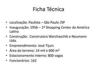 Ficha Técnica
• Localização: Paulista – São Paulo /SP
• Inauguração: 1956 – 1º Shopping Center da América
Latina
• Construção: Construtora Warchavchik e Neumann
Ltda.
• Empreendimento: José Tijurs
• Área do terreno: 14 mil e 600 m²
• Estacionamento interno: 800 vagas
• Funcionários: 162
 