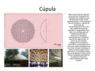 Cúpula
• Toda a estrutura da cúpula é
de alumínio. O desenho foi
inspirado nos trabalhos que
Buckminster Fuller vinha
desenvolvendo. A transposição
não foi simples, o cálculo da
estrutura, de
aproximadamente 30 m de
vão, demandou grande
precisão. O engenheiro Hans
Eger viu o anteprojeto de
Libeskind publicado e
procurou o arquiteto,
oferecendo seus trabalhos,
que foram logo aceitos. A
partir de um módulo
hexagonal foi montada a
volumetria, arrematada com
uma única peça pentagonal de
concreto no topo. Esta peça se
apoia no bloco elíptico que
concentra a circulação vertical.
Placas de plástico e lã de vidro
foram moldadas pela fábrica
de plásticos Goyania,
especialmente para este
projeto.
 