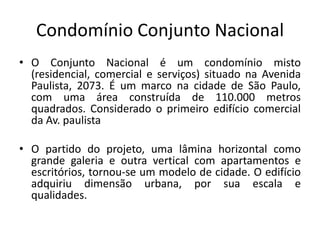 Condomínio Conjunto Nacional
• O Conjunto Nacional é um condomínio misto
(residencial, comercial e serviços) situado na Avenida
Paulista, 2073. É um marco na cidade de São Paulo,
com uma área construída de 110.000 metros
quadrados. Considerado o primeiro edifício comercial
da Av. paulista
• O partido do projeto, uma lâmina horizontal como
grande galeria e outra vertical com apartamentos e
escritórios, tornou-se um modelo de cidade. O edifício
adquiriu dimensão urbana, por sua escala e
qualidades.
 