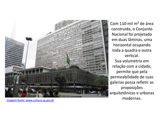 Com 110 mil m² de área
construída, o Conjunto
Nacional foi projetado
em duas lâminas, uma
horizontal ocupando
toda a quadra e outra
vertical.
Sua volumetria em
relação com a cidade,
permite que pela
permeabilidade de suas
galerias possa refletir as
proposições
arquitetônicas e urbanas
modernas.Imagem fonte: www.cultura.sp.gov.br
 