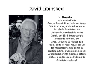 David Libinsked
• Biografia
Nascido em Ponta
Grossa, Paraná, Libeskind cresceu em
Belo Horizonte, onde se formou na
Escola de Arquitetura da
Universidade Federal de Minas
Gerais, em 1952. Pouco tempo
depois de formado, em
1953, Libeskind se radicou São
Paulo, onde foi responsável por um
dos mais importantes ícones da
capital paulista, o Conjunto Nacional.
Atuou como artista plástico e artista
gráfico, e participou do Instituto de
Arquitetos do Brasil.
 
