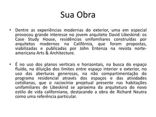 Sua Obra
• Dentre as experiências modernas do exterior, uma em especial
provocou grande interesse no jovem arquiteto David Libeskind: os
Case Study House, residências unifamiliares construídas por
arquitetos modernos na Califórnia, que foram propostas,
viabilizadas e publicadas por John Entenza na revista norte-
americana Arts & Architecture.
• É no uso dos planos verticais e horizontais, na busca do espaço
fluído, na diluição dos limites entre espaço interior e exterior, no
uso das aberturas generosas, na não compartimentação do
programa residencial através dos espaços e das atividades
cotidianas, que o raciocínio projetual presente nas habitações
unifamiliares de Libeskind se aproxima da arquitetura do novo
estilo de vida californiano, destacando a obra de Richard Neutra
como uma referência particular.
 
