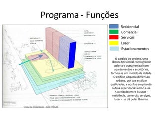 Programa - Funções
Residencial
Comercial
Serviços
Lazer
Estacionamentos
O partido do projeto, uma
lâmina horizontal como grande
galeria e outra vertical com
apartamentos e escritórios,
tornou-se um modelo de cidade.
O edifício adquiriu dimensão
urbana, por sua escala e
qualidades, e nos faz em projetar
outras experiências como essa.
A a relação entre os usos –
residência, comercio, serviços,
lazer - se dá pelas lâminas.
 