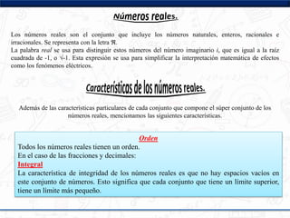 Los números reales son el conjunto que incluye los números naturales, enteros, racionales e
irracionales. Se representa con la letra ℜ.
La palabra real se usa para distinguir estos números del número imaginario i, que es igual a la raíz
cuadrada de -1, o √-1. Esta expresión se usa para simplificar la interpretación matemática de efectos
como los fenómenos eléctricos.
Además de las características particulares de cada conjunto que compone el súper conjunto de los
números reales, mencionamos las siguientes características.
Orden
Todos los números reales tienen un orden.
En el caso de las fracciones y decimales:
Integral
La característica de integridad de los números reales es que no hay espacios vacíos en
este conjunto de números. Esto significa que cada conjunto que tiene un límite superior,
tiene un límite más pequeño.
 