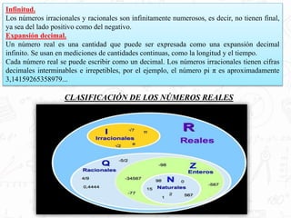 Infinitud.
Los números irracionales y racionales son infinitamente numerosos, es decir, no tienen final,
ya sea del lado positivo como del negativo.
Expansión decimal.
Un número real es una cantidad que puede ser expresada como una expansión decimal
infinito. Se usan en mediciones de cantidades continuas, como la longitud y el tiempo.
Cada número real se puede escribir como un decimal. Los números irracionales tienen cifras
decimales interminables e irrepetibles, por el ejemplo, el número pi π es aproximadamente
3,14159265358979...
CLASIFICACIÓN DE LOS NÚMEROS REALES
 