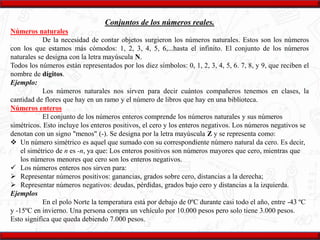 Conjuntos de los números reales.
Números naturales
De la necesidad de contar objetos surgieron los números naturales. Estos son los números
con los que estamos más cómodos: 1, 2, 3, 4, 5, 6,...hasta el infinito. El conjunto de los números
naturales se designa con la letra mayúscula N.
Todos los números están representados por los diez símbolos: 0, 1, 2, 3, 4, 5, 6. 7, 8, y 9, que reciben el
nombre de dígitos.
Ejemplo:
Los números naturales nos sirven para decir cuántos compañeros tenemos en clases, la
cantidad de flores que hay en un ramo y el número de libros que hay en una biblioteca.
Números enteros
El conjunto de los números enteros comprende los números naturales y sus números
simétricos. Esto incluye los enteros positivos, el cero y los enteros negativos. Los números negativos se
denotan con un signo "menos" (-). Se designa por la letra mayúscula Z y se representa como:
 Un número simétrico es aquel que sumado con su correspondiente número natural da cero. Es decir,
el simétrico de n es -n, ya que: Los enteros positivos son números mayores que cero, mientras que
los números menores que cero son los enteros negativos.
 Los números enteros nos sirven para:
 Representar números positivos: ganancias, grados sobre cero, distancias a la derecha;
 Representar números negativos: deudas, pérdidas, grados bajo cero y distancias a la izquierda.
Ejemplos
En el polo Norte la temperatura está por debajo de 0ºC durante casi todo el año, entre -43 ºC
y -15ºC en invierno. Una persona compra un vehículo por 10.000 pesos pero solo tiene 3.000 pesos.
Esto significa que queda debiendo 7.000 pesos.
 