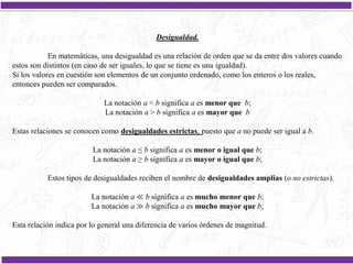 Desigualdad.
En matemáticas, una desigualdad es una relación de orden que se da entre dos valores cuando
estos son distintos (en caso de ser iguales, lo que se tiene es una igualdad).
Si los valores en cuestión son elementos de un conjunto ordenado, como los enteros o los reales,
entonces pueden ser comparados.
La notación a < b significa a es menor que b;
La notación a > b significa a es mayor que b
Estas relaciones se conocen como desigualdades estrictas, puesto que a no puede ser igual a b.
La notación a ≤ b significa a es menor o igual que b;
La notación a ≥ b significa a es mayor o igual que b;
Estos tipos de desigualdades reciben el nombre de desigualdades amplias (o no estrictas).
La notación a ≪ b significa a es mucho menor que b;
La notación a ≫ b significa a es mucho mayor que b;
Esta relación indica por lo general una diferencia de varios órdenes de magnitud.
 