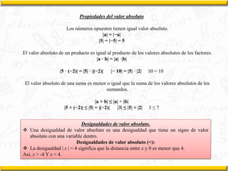 Propiedades del valor absoluto
Los números opuestos tienen igual valor absoluto.
|a| = |−a|
|5| = |−5| = 5
El valor absoluto de un producto es igual al producto de los valores absolutos de los factores.
|a · b| = |a| ·|b|
|5 · (−2)| = |5| · |(−2)| |− 10| = |5| · |2| 10 = 10
El valor absoluto de una suma es menor o igual que la suma de los valores absolutos de los
sumandos.
|a + b| ≤ |a| + |b|
|5 + (−2)| ≤ |5| + |(−2)| |3| ≤ |5| + |2| 3 ≤ 7
Desigualdades de valor absoluto.
 Una desigualdad de valor absoluto es una desigualdad que tiene un signo de valor
absoluto con una variable dentro.
Desigualdades de valor absoluto (<):
 La desigualdad | x | < 4 significa que la distancia entre x y 0 es menor que 4.
Así, x > -4 Y x < 4.
 