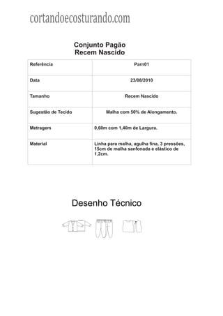cortandoecosturando.com
                     Conjunto Pagão
                     Recem Nascido
Referência                                  Parn01


Data                                      23/08/2010


Tamanho                                 Recem Nascido


Sugestão de Tecido             Malha com 50% de Alongamento.


Metragem                  0,60m com 1,40m de Largura.


Material                  Linha para malha, agulha fina, 3 pressões,
                          15cm de malha sanfonada e elástico de
                          1,2cm.




                 Desenho Técnico
 