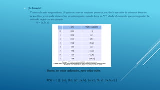  ¡Es binario!
Y esto es lo más sorprendente. Si quieres crear un conjunto potencia, escribe la sucesión de números binarios
de n cifras, y con cada número haz un subconjunto: cuando haya un "1", añade el elemento que corresponde. Se
entiende mejor con un ejemplo:
A = {a, b, c}
Bueno, no están ordenados, pero están todos.
P(S) = { {}, {a}, {b}, {c}, {a, b}, {a, c}, {b, c}, {a, b, c} }
 