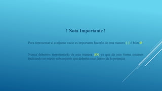 ! Nota Importante !
Para representar al conjunto vacío es importante hacerlo de esta manera { } ó bien Ø.
Nunca debemos representarlo de esta manera {Ø} ya que de esta forma estamos
indicando un nuevo subconjunto que debería estar dentro de la potencia
 