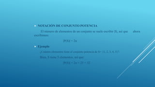  NOTACIÓN DE CONJUNTO POTENCIA
El número de elementos de un conjunto se suele escribir |S|, así que ahora
escribimos:
|P(S)| = 2n
 Ejemplo
¿Cuántos elementos tiene el conjunto potencia de S= {1, 2, 3, 4, 5}?
Bien, S tiene 5 elementos, así que:
|P(S)| = 2n = 25 = 32
 