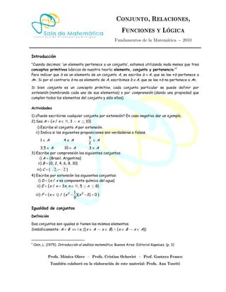 CONJUNTO, RELACIONES,
FUNCIONES Y LÓGICA
Fundamentos de la Matemática − 2010
Profa. Mónica Olave – Profa. Cristina Ochoviet – Prof. Gustavo Franco
También colaboró en la elaboración de este material: Profa. Ana Tosetti
Introducción
“Cuando decimos: ‘un elemento pertenece a un conjunto’, estamos utilizando nada menos que tres
conceptos primitivos básicos de nuestra teoría: elemento, conjunto y pertenencia.”1
Para indicar que b es un elemento de un conjunto A, se escribe b ∈A, que se lee «b pertenece a
A». Si por el contrario b no es elemento de A, escribimos b ∉A, que se lee «b no pertenece a A».
Si bien conjunto es un concepto primitivo, cada conjunto particular se puede definir por
extensión (nombrando cada uno de sus elementos) o por comprensión (dando una propiedad que
cumplen todos los elementos del conjunto y sólo ellos).
Actividades
1) ¿Puede escribirse cualquier conjunto por extensión? En caso negativo dar un ejemplo.
2) Sea A = {x / x ∈ », 3 < x ≤ 10}
i) Escribe el conjunto A por extensión.
ii) Indica si las siguientes proposiciones son verdaderas o falsas.
1 ∈ A 4 ∉ A
9
2
∈ A
3,5 ∈ A 10 ∈ A 3 ∈ A
3) Escribe por comprensión los siguientes conjuntos:
i) A = {Brasil, Argentina}
ii) B = {0, 2, 4, 6, 8, 10}
iii) C = { 2,2 − }
4) Escribe por extensión los siguientes conjuntos:
i) D = {x / x es componente químico del agua}
ii) E = {x / x = 3n, n ∈ », 5 ≤ n ≤ 8}
iii) F = {x ∈ » / 2 21
( )( 2) 0
9
x x− − = }
Igualdad de conjuntos
Definición
Dos conjuntos son iguales si tienen los mismos elementos.
Simbólicamente: A = B ⇔ ∀x, ((x ∈ A → x ∈ B) ∧ (x ∈ B → x ∈ A))
1
Osin, L. (1975). Introducción al análisis matemático. Buenos Aires: Editorial Kapelusz. (p. 3)
 