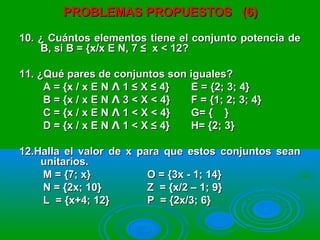 PROBLEMAS PROPUESTOS (6)PROBLEMAS PROPUESTOS (6)
10. ¿ Cuántos elementos tiene el conjunto potencia de10. ¿ Cuántos elementos tiene el conjunto potencia de
B, si B = {x/x E N, 7 ≤ x < 12?B, si B = {x/x E N, 7 ≤ x < 12?
11. ¿Qué pares de conjuntos son iguales?11. ¿Qué pares de conjuntos son iguales?
A = {x / x E N 1 ≤ X ≤ 4}ɅA = {x / x E N 1 ≤ X ≤ 4}Ʌ E = {2; 3; 4}E = {2; 3; 4}
B = {x / x E N 3 < X < 4}ɅB = {x / x E N 3 < X < 4}Ʌ F = {1; 2; 3; 4}F = {1; 2; 3; 4}
C = {x / x E N 1 < X < 4}ɅC = {x / x E N 1 < X < 4}Ʌ G= { }G= { }
D = {x / x E N 1 < X ≤ 4}ɅD = {x / x E N 1 < X ≤ 4}Ʌ H= {2; 3}H= {2; 3}
12.Halla el valor de x para que estos conjuntos sean12.Halla el valor de x para que estos conjuntos sean
unitarios.unitarios.
M = {7; x}M = {7; x} O = {3x - 1; 14}O = {3x - 1; 14}
N = {2x; 10}N = {2x; 10} Z = {x/2 – 1; 9}Z = {x/2 – 1; 9}
L = {x+4; 12}L = {x+4; 12} P = {2x/3; 6}P = {2x/3; 6}
 