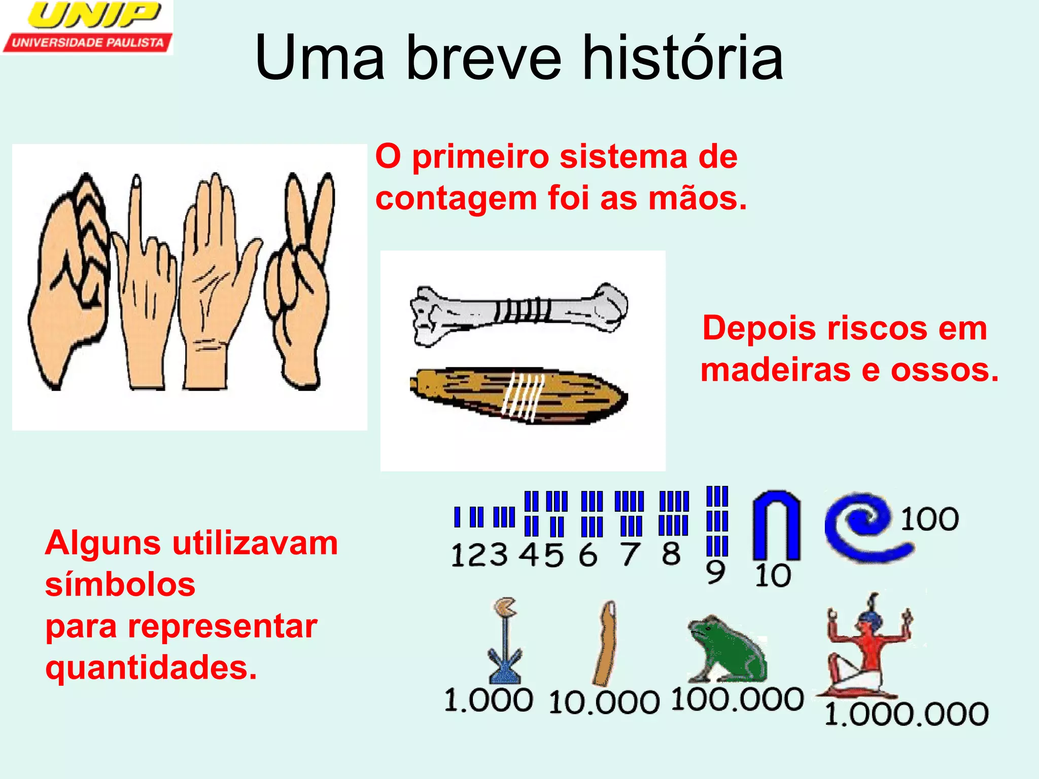 Uma breve história 
O primeiro sistema de 
contagem foi as mãos. 
Depois riscos em 
madeiras e ossos. 
Alguns utilizavam 
símbolos 
para representar 
quantidades. 
 