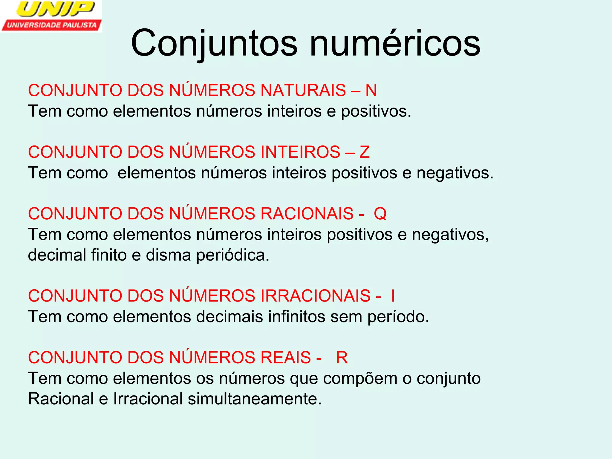 Conjuntos numéricos 
CONJUNTO DOS NÚMEROS NATURAIS – N 
Tem como elementos números inteiros e positivos. 
CONJUNTO DOS NÚMEROS INTEIROS – Z 
Tem como elementos números inteiros positivos e negativos. 
CONJUNTO DOS NÚMEROS RACIONAIS - Q 
Tem como elementos números inteiros positivos e negativos, 
decimal finito e disma periódica. 
CONJUNTO DOS NÚMEROS IRRACIONAIS - I 
Tem como elementos decimais infinitos sem período. 
CONJUNTO DOS NÚMEROS REAIS - R 
Tem como elementos os números que compõem o conjunto 
Racional e Irracional simultaneamente. 
 