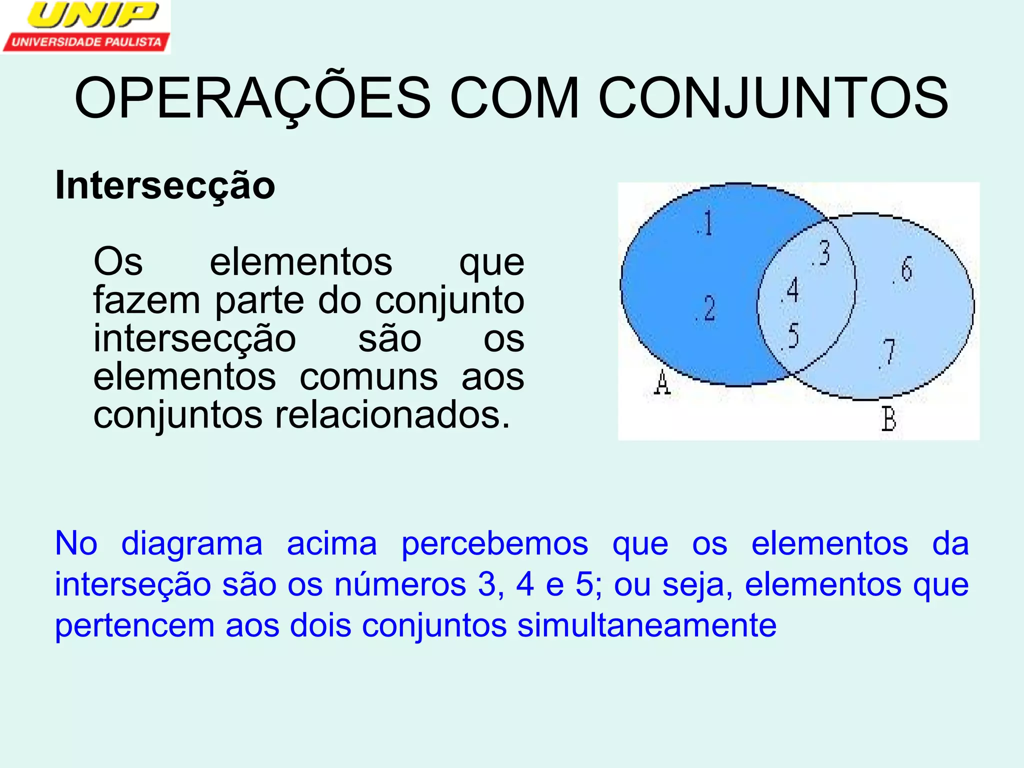 OPERAÇÕES COM CONJUNTOS 
Intersecção 
Os elementos que 
fazem parte do conjunto 
intersecção são os 
elementos comuns aos 
conjuntos relacionados. 
No diagrama acima percebemos que os elementos da 
interseção são os números 3, 4 e 5; ou seja, elementos que 
pertencem aos dois conjuntos simultaneamente 
 