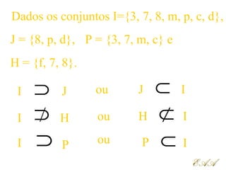 Dados os conjuntos I={3, 7, 8, m, p, c, d},
J
J = {8, p, d},
H = {f, 7, 8}.
P = {3, 7, m, c} e
I
I P
I H⊃
⊃ ⊂
⊂
⊃ ⊂
J I
IP
IH
ou
ou
ou
EAAEAA
 