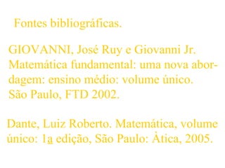 GIOVANNI, José Ruy e Giovanni Jr.
Matemática fundamental: uma nova abor-
dagem: ensino médio: volume único.
São Paulo, FTD 2002.
Dante, Luiz Roberto. Matemática, volume
único: 1a edição, São Paulo: Àtica, 2005.
Fontes bibliográficas.
 