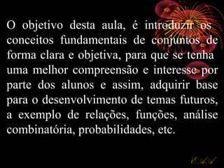 O objetivo desta aula, é introduzir os
conceitos fundamentais de conjuntos de
forma clara e objetiva, para que se tenha
uma melhor compreensão e interesse por
parte dos alunos e assim, adquirir base
para o desenvolvimento de temas futuros,
a exemplo de relações, funções, análise
combinatória, probabilidades, etc.
EAAEAA
 