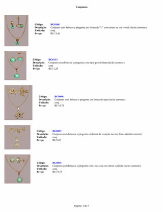 Conjuntos
Página: 3 de 5
BG0113
Descrição: Conjunto combrincos e pingente commeia-pérola 8mm(inclui corrente)
Unidade: conj.
Preço: R$ 11,25
Descrição: Conjunto com brincos e pingente em forma de "U" com strass na cor cristal (inclui corrente)
Unidade:
Código: BG0096
Descrição: Conjunto com brincos e pingente em forma de anjo (inclui corrente)
Unidade: conj.
Preço: R$ 10,71
conj.
Preço: R$ 13,41
Código: BG0092
Descrição: Conjunto combrincos e pingente emforma de coração escrito Jesus (inclui corrente)
Unidade: conj.
Preço: R$ 9,45
Código: BG0045
Descrição: Conjunto combrincos e pingente comstrass na cor cristal e pérola (inclui corrente)
Unidade: conj.
Preço: R$ 19,17
Código: BG0160
Código:
 