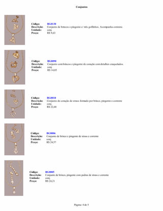 Conjuntos
Página: 4 de 5
BG0090
Descrição: Conjunto combrincos e pingente de coração comdetalhes craquelados.
Unidade: conj.
Preço: R$ 14,85
Descrição: Conjunto de brincos e pingente c/ três golfinhos. Acompanha corrente.
Unidade:
Código: BG0018
Descrição: Conjunto de coração de strass formado por brinco, pingente e corrente
Unidade: conj.
Preço: R$ 22,68
conj.
Preço: R$ 9,63
Código: BG0006
Descrição: Conjunto de brinco e pingente de strass e corrente
Unidade: conj.
Preço: R$ 24,57
Código: BG0005
Descrição: Conjunto de brinco, pingente com pedras de strass e corrente
Unidade: conj.
Preço: R$ 24,21
Código: BG0130
Código:
 