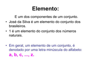 Elemento:
      E um dos componentes de um conjunto.
• José da Silva é um elemento do conjunto dos
  brasileiros.
• 1 é um elemento do conjunto dos números
  naturais.

• Em geral, um elemento de um conjunto, é
  denotado por uma letra minúscula do alfabeto:
  a, b, c, ..., z.
 