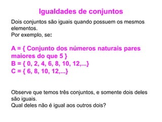 Igualdades de conjuntos
Dois conjuntos são iguais quando possuem os mesmos
elementos.
Por exemplo, se:

A = { Conjunto dos números naturais pares
maiores do que 5 }
B = { 0, 2, 4, 6, 8, 10, 12,...}
C = { 6, 8, 10, 12,...}


Observe que temos três conjuntos, e somente dois deles
são iguais.
Qual deles não é igual aos outros dois?
 