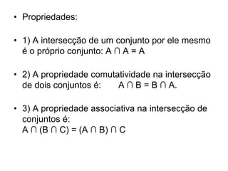 • Propriedades:

• 1) A intersecção de um conjunto por ele mesmo
  é o próprio conjunto: A ∩ A = A

• 2) A propriedade comutatividade na intersecção
  de dois conjuntos é:   A ∩ B = B ∩ A.

• 3) A propriedade associativa na intersecção de
  conjuntos é:
  A ∩ (B ∩ C) = (A ∩ B) ∩ C
 