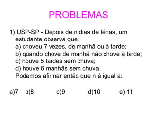 PROBLEMAS
1) USP-SP - Depois de n dias de férias, um
  estudante observa que:
  a) choveu 7 vezes, de manhã ou à tarde;
  b) quando chove de manhã não chove à tarde;
  c) houve 5 tardes sem chuva;
  d) houve 6 manhãs sem chuva.
  Podemos afirmar então que n é igual a:

a)7   b)8      c)9        d)10       e) 11
 