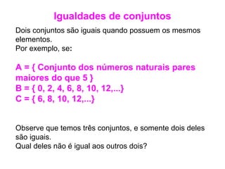 Dois conjuntos são iguais quando possuem os mesmos elementos.  Por exemplo, se : A = { Conjunto dos números naturais pares maiores do que 5 }  B = { 0, 2, 4, 6, 8, 10, 12,...}  C = { 6, 8, 10, 12,...} Observe que temos três conjuntos, e somente dois deles são iguais.  Qual deles não é igual aos outros dois?  Igualdades de conjuntos 