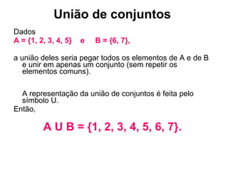 União de conjuntos   Dados  A = {1, 2, 3, 4, 5}  e  B = {6, 7},  a união deles seria pegar todos os elementos de A e de B e unir em apenas um conjunto (sem repetir os elementos comuns).  A representação da união de conjuntos é feita pelo símbolo U.  Então,  A U B = {1, 2, 3, 4, 5, 6, 7}.  
