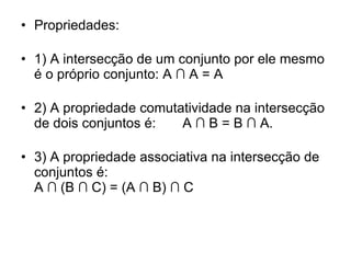 Propriedades:  1) A intersecção de um conjunto por ele mesmo é o próprio conjunto: A ∩ A = A  2) A propriedade comutatividade na intersecção de dois conjuntos é:     A ∩ B = B ∩ A.  3) A propriedade associativa na intersecção de conjuntos é:  A ∩ (B ∩ C) = (A ∩ B) ∩ C  