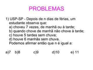 PROBLEMAS 1) USP-SP - Depois de n dias de férias, um  estudante observa que: a) choveu 7 vezes, de manhã ou à tarde; b) quando chove de manhã não chove à tarde; c) houve 5 tardes sem chuva; d) houve 6 manhãs sem chuva. Podemos afirmar então que n é igual a: a)7  b)8 c)9 d)10  e) 11  