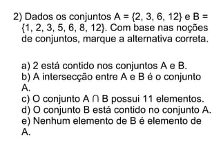 2) Dados os conjuntos A = {2, 3, 6, 12} e B = {1, 2, 3, 5, 6, 8, 12}. Com base nas noções de conjuntos, marque a alternativa correta. a) 2 está contido nos conjuntos A e B. b) A intersecção entre A e B é o conjunto A.  c) O conjunto A ∩ B possui 11 elementos. d) O conjunto B está contido no conjunto A. e) Nenhum elemento de B é elemento de A. 