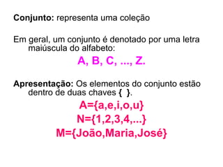 Conjunto:  representa uma coleção  Em geral, um conjunto é denotado por uma letra maiúscula do alfabeto:  A, B, C, ..., Z. Apresentação:  Os elementos do conjunto estão dentro de duas chaves  {   } . A={a,e,i,o,u} N={1,2,3,4,...} M={João,Maria,José} 