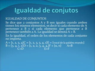 IGUALDAD DE CONJUNTOS Se dice que 2 conjuntos A y B son iguales cuando ambos tienen los mismos elementos, es decir si cada elemento de A pertenece a B y si cada elemento que pertenece a B pertenece también a A. La igualdad se denota A = B. En la igualdad, el orden de los elementos de cada conjunto no importa. A = {1, 2, 3, 4}C = {1, 2, 3, 3, 4, 1}E = { vocal de la palabra mundo } B = {3, 4, 1, 2}D = {1, 2, 2, 3, 4, 4,}F = {u, o}  A=B                                  C=D          E=F                                     