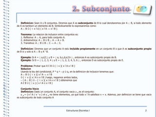 2. SubconjuntoDefinición: Sean A y B conjuntos. Diremos que A es subconjunto de B lo cual denotaremos por A Ì B, si todo elemento de A es también un elemento de B. Simbólicamente lo expresaremos como:A Ì B Û ( " x ÎU) ( x Î A Þ x Î B ).Teorema: La relación de inclusión entre conjuntos es:1. Reflexiva: A Ì A, para todo conjunto A.2. Antisimétrica: A Ì B Ù B Ì A Þ A = B. 3. Transitiva: A Ì B Ù B Ì C Þ A Ì C. Definición: Diremos que un conjunto A estáincluido propiamente en un conjunto B o que A es subconjunto propio de B si y sólo si A Ì B y A ¹ B.Ejemplo: Si A = {a,d,f,} y B = { a, b,c,d,e,f,h} , entonces A es subconjunto propio de B.Ejemplo: Si D = { 1, 2, 3, 4 } y E = { 1, 2, 3, 4, 5, 6 } , entonces D es subconjunto propio de E.Problema: Probar que A Ë B Û ( $ x )( x Î A x Ï B )SoluciónUsando la ley del condicional, P ® q º~ p Ú q, en la definición de inclusión tenemos que:A Ì B Û ( " x )( x Î A Þ x Î B Û ( " x )( x Ï A v x Î B ) luego, negamos ambos lados,~ ( A Ì B ) Û~ ( " x )( x Ï A v x Î B ) obtenemos que A Ë B Û ( $ x ) ( x Î A Ù x Ï B )Conjunto VacíoDefinición: Dado un conjunto A, el conjunto vacío fA es el conjunto:fA = {x Î A / x ¹ x } el fA no tiene elementos, ya que todo x Î A satisface x = x. Además, por definición se tiene que vacío es subconjunto de todo conjunto AEstructuras Discretas I2
