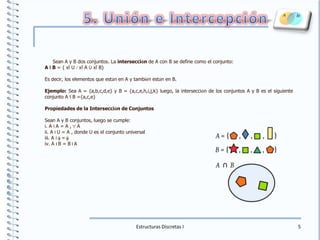 5. Unión e IntercepciónSean A y B dos conjuntos. La intersección de A con B se define como el conjunto:A I B = { xÎ U /xÎ A ÙxÎ B}Es decir, los elementos que están en A y también están en B.Ejemplo: Sea A = {a,b,c,d,e} y B = {a,c,e,h,i,j,k} luego, la intersección de los conjuntos A y B es el siguiente conjunto A I B ={a,c,e}Propiedades de la Intersección de ConjuntosSean A y B conjuntos, luego se cumple:i. A I A = A ,"A ii. A I U = A , donde U es el conjunto universal iii. A I f=fiv. A I B = B I AEstructuras Discretas I5