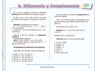 6. Diferencia y ComplementoSi A y B son conjuntos, entonces se define la diferencia entre A y B como el siguiente conjunto:A - B = { xÎ U / xÎ A ÙxÏ B}. Es decir, son todos los elementos que están en A pero que no están en B.Ejemplo: Consideremos los conjuntos A = {1,2,3,5,7,9,11,12} y B = {0,1,2,-4,5,7,9,6,8,10,18}Luego A-B = {3,11,12} mientras que B-A = {0,-4,6,8,10,18}Sean A y B dos conjuntos. La diferencia simétricaentre A y B es el conjunto. AD B = (A-B) U (B-A) = { xÎ U / xÎ A ÚxÎ B}En el ejemplo anterior se tiene que AD B = {-4,0,3,6,10,11,12,18}Propiedades de la Diferencia de ConjuntosSean A,B,C tres conjuntos, luego se cumple que:(AUB) - C = (A - C) U (B - C)(A I B) - C = (A - C) I (B - C)(AD B) - C = (A - C) D (B - C)A I ( B - C) = (A I B) - (A I C)(B - C) I A = (B I A) - (C I A)Sea B un conjunto. Se define el Complemento de B como el conjunto. C(B) = {xÎ U/ xÏ B}. Es decir, el complemento de B son los elementos que le faltan a B para llegar a ser igual a U.Así podemos decir xÎ C(B) ÛxÏ B.Ejemplo: Si U = {1,2,3,4,5,6,7,8,9,10} y B = {1,3,5,7} entonces C(B) = {2,4,6,8,9,10}Teorema: Sean A y B dos conjuntos luego:A - B = AI C(B)C(C(A)) = A AUC(A) = U AI C(A) = f C(U) = f C(f ) = U AÌ B Û C(B) Ì C(A)Estructuras Discretas I6