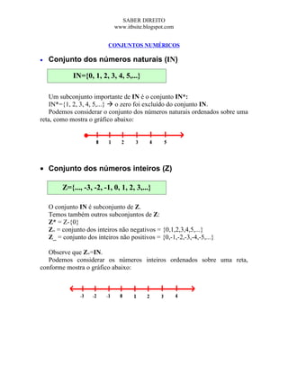 SABER DIREITO
                             www.itbsite.blogspot.com


                           CONJUNTOS NUMÉRICOS

•   Conjunto dos números naturais (IN)

             IN={0, 1, 2, 3, 4, 5,...}

    Um subconjunto importante de IN é o conjunto IN*:
    IN*={1, 2, 3, 4, 5,...}  o zero foi excluído do conjunto IN.
    Podemos considerar o conjunto dos números naturais ordenados sobre uma
reta, como mostra o gráfico abaixo:




• Conjunto dos números inteiros (Z)

         Z={..., -3, -2, -1, 0, 1, 2, 3,...}

    O conjunto IN é subconjunto de Z.
    Temos também outros subconjuntos de Z:
    Z* = Z-{0}
    Z+ = conjunto dos inteiros não negativos = {0,1,2,3,4,5,...}
    Z_ = conjunto dos inteiros não positivos = {0,-1,-2,-3,-4,-5,...}

   Observe que Z+=IN.
   Podemos considerar os números inteiros ordenados sobre uma reta,
conforme mostra o gráfico abaixo:
 