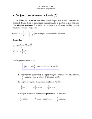 SABER DIREITO
                                     www.itbsite.blogspot.com


• Conjunto dos números racionais (Q)

   Os números racionais são todos aqueles que podem ser colocados na
forma de fração (com o numerador e denominador ∈ Z). Ou seja, o conjunto
dos números racionais é a união do conjunto dos números inteiros com as
frações positivas e negativas.

             5      3 3
Então : -2, − , − 1, , 1, , por exemplo, são números racionais.
             4      5 2

Exemplos:

        −3 −6 −9
 a) − 3 =  =   =
         1   2   3
       1 2 3
 b) 1 = = =
       1 2 3


Assim, podemos escrever:

                                  a
                   Q = {x | x =     , com a ∈ Z , b ∈ Z e b ≠ 0}
                                  b


       É interessante considerar a representação decimal de um número
           a racional , que se obtém dividindo a por b.
               b
       Exemplos referentes às decimais exatas ou finitas:
             1                    5                75
               = 0,5          −     = −1,25           = 3,75
             2                    4                20

       Exemplos referentes às decimais periódicas ou infinitas:

            1                      6                            7
              = 0,333...             = 0,857142857142...          = 1,1666...
            3                      7                            6
 