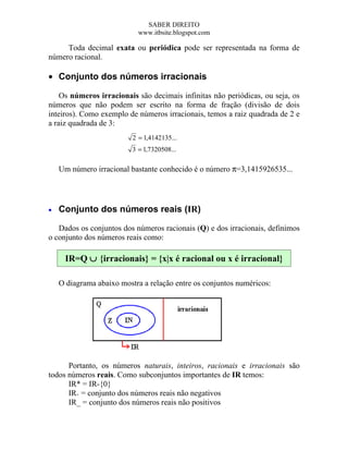 SABER DIREITO
                            www.itbsite.blogspot.com

     Toda decimal exata ou periódica pode ser representada na forma de
número racional.

• Conjunto dos números irracionais

    Os números irracionais são decimais infinitas não periódicas, ou seja, os
números que não podem ser escrito na forma de fração (divisão de dois
inteiros). Como exemplo de números irracionais, temos a raiz quadrada de 2 e
a raiz quadrada de 3:
                          2 = 1,4142135...
                          3 = 1,7320508...

    Um número irracional bastante conhecido é o número π=3,1415926535...




•   Conjunto dos números reais (IR)

   Dados os conjuntos dos números racionais (Q) e dos irracionais, definimos
o conjunto dos números reais como:

     IR=Q ∪ {irracionais} = {x|x é racional ou x é irracional}

    O diagrama abaixo mostra a relação entre os conjuntos numéricos:




      Portanto, os números naturais, inteiros, racionais e irracionais são
todos números reais. Como subconjuntos importantes de IR temos:
      IR* = IR-{0}
      IR+ = conjunto dos números reais não negativos
      IR_ = conjunto dos números reais não positivos
 