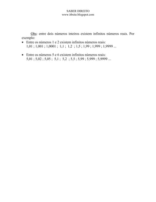 SABER DIREITO
                             www.itbsite.blogspot.com




      Obs: entre dois números inteiros existem infinitos números reais. Por
exemplo:
• Entre os números 1 e 2 existem infinitos números reais:
   1,01 ; 1,001 ; 1,0001 ; 1,1 ; 1,2 ; 1,5 ; 1,99 ; 1,999 ; 1,9999 ...

• Entre os números 5 e 6 existem infinitos números reais:
  5,01 ; 5,02 ; 5,05 ; 5,1 ; 5,2 ; 5,5 ; 5,99 ; 5,999 ; 5,9999 ...
 