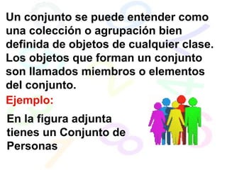Un conjunto se puede entender como una colección o agrupación bien definida de objetos de cualquier clase. Los objetos que forman un conjunto son llamados miembros o elementos del conjunto.  Ejemplo: En la figura adjunta tienes un Conjunto de Personas 