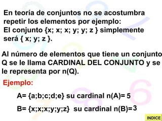 Ejemplo: A= {a;b;c;d;e} su cardinal n(A)= B= {x;x;x;y;y;z}  su cardinal n(B)=  En teoría de conjuntos no se acostumbra repetir los elementos por ejemplo: El conjunto {x; x; x; y; y; z } simplemente será { x; y; z }. Al número de elementos que tiene un conjunto Q se le llama CARDINAL DEL CONJUNTO y se le representa por n(Q). 5 3 INDICE 