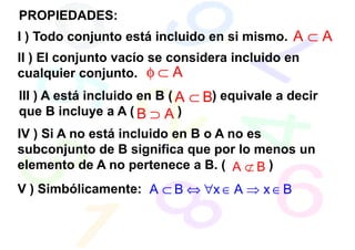 PROPIEDADES:
I ) Todo conjunto está incluido en si mismo. A ⊂ A
II ) El conjunto vacío se considera incluido en
cualquier conjunto. φ ⊂ A
III ) A está incluido en B ( A ⊂ B) equivale a decir
que B incluye a A ( B ⊃ A )
IV ) Si A no está incluido en B o A no es
subconjunto de B significa que por lo menos un
elemento de A no pertenece a B. ( A ⊄ B )
V ) Simbólicamente: A ⊂ B ⇔ ∀x ∈ A ⇒ x ∈ B
 